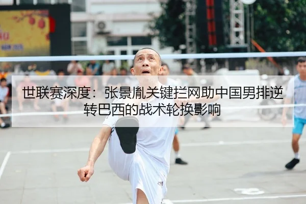 世联赛深度：张景胤关键拦网助中国男排逆转巴西的战术轮换影响