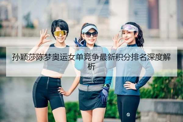 孙颖莎陈梦奥运女单竞争最新积分排名深度解析